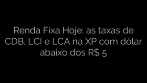 ​Renda Fixa Hoje: as taxas de CDB, LCI e LCA na XP com dólar abaixo dos R$ 5 